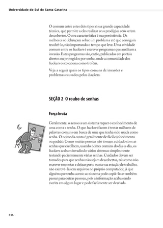 Universidade do Sul de Santa Catarina




                         O comum entre estes dois tipos é sua grande capacidade
                         técnica, que permite a eles realizar seus prodígios sem serem
                         descobertos. Outra característica é sua persistência. Os
                         melhores se debruçam sobre um problema até que consigam
                         resolvê-lo, não importando o tempo que leve. Uma atividade
                         comum entre os hackers é escrever programas que auxiliam a
                         invasão. Estes programas são, então, publicados em portais
                         abertos ou protegidos por senha, onde a comunidade dos
                         hackers os coleciona como troféus.
                         Veja a seguir quais os tipos comuns de invasões e
                         problemas causados pelos hackers.




                         SEÇÃO 2 O roubo de senhas

                         Força bruta
                         Geralmente, o acesso a um sistema requer o conhecimento de
                         uma conta e senha. O que hackers fazem é testar milhares de
                         palavras comuns em busca de uma que tenha sido usada como
                         senha. O nome da conta é geralmente de fácil conhecimento
                         ou padrão. Como muitas pessoas não tomam cuidado com as
                         senhas que escolhem, usando nomes comuns do dia-a-dia, os
                         hackers acabam invadindo vários sistemas simplesmente
                         testando pacientemente várias senhas. Cuidados devem ser
                         tomados para que senhas não sejam descobertas, tais como não
                         escrever em notas e deixar perto ou na sua estação de trabalho;
                         não escrevê-las em arquivos no próprio computador, já que
                         alguém que tenha acesso ao sistema pode copiá-las e também
                         passar para outras pessoas, pois a informação acaba sendo
                         escrita em algum lugar e pode facilmente ser desviada.




136
 