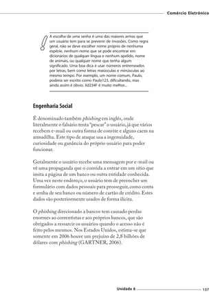 Comércio Eletrônico




        A escolha de uma senha é uma das maiores armas que
        um usuário tem para se prevenir de invasões. Como regra
        geral, não se deve escolher nome próprio de nenhuma
        espécie, nenhum nome que se pode encontrar em
        dicionários de qualquer língua e nenhum apelido, nome
        de animais, ou qualquer nome que tenha algum
        significado. Uma boa dica é usar números entremeados
        por letras, bem como letras maiúsculas e minúsculas ao
        mesmo tempo. Por exemplo, um nome comum, Paulo,
        poderia ser escrito como Paulo123, dificultando, mas
        ainda assim é óbvio. Xd234F é muito melhor...




Engenharia Social
É denominado também phishing em inglês, onde
literalmente o falsário tenta “pescar” o usuário, já que vários
recebem e-mail ou outra forma de convite e alguns caem na
armadilha. Este tipo de ataque usa a ingenuidade,
curiosidade ou ganância do próprio usuário para poder
funcionar.

Geralmente o usuário recebe uma mensagem por e-mail ou
vê uma propaganda que o convida a entrar em um sítio que
imita a página de um banco ou outra entidade conhecida.
Uma vez neste endereço, o usuário tem de preencher um
formulário com dados pessoais para prosseguir, como conta
e senha de seu banco ou número de cartão de crédito. Estes
dados são posteriormente usados de forma ilícita.

O phishing direcionado a bancos tem causado perdas
enormes ao correntistas e aos próprios bancos, que são
obrigados a ressarcir os usuários quando o acesso não é
feito pelos mesmos. Nos Estados Unidos, estima-se que
somente em 2006 houve um prejuízo de 2,8 bilhões de
dólares com phishing (GARTNER, 2006).




                                             Unidade 6                            137
 