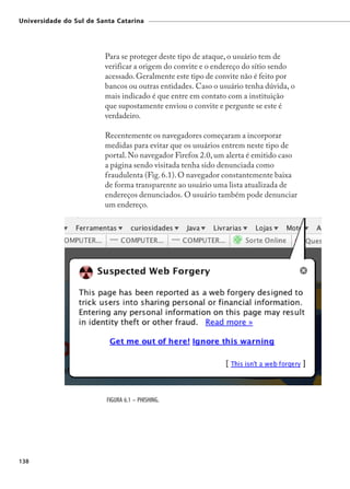 Universidade do Sul de Santa Catarina




                         Para se proteger deste tipo de ataque, o usuário tem de
                         verificar a origem do convite e o endereço do sítio sendo
                         acessado. Geralmente este tipo de convite não é feito por
                         bancos ou outras entidades. Caso o usuário tenha dúvida, o
                         mais indicado é que entre em contato com a instituição
                         que supostamente enviou o convite e pergunte se este é
                         verdadeiro.

                         Recentemente os navegadores começaram a incorporar
                         medidas para evitar que os usuários entrem neste tipo de
                         portal. No navegador Firefox 2.0, um alerta é emitido caso
                         a página sendo visitada tenha sido denunciada como
                         fraudulenta (Fig. 6.1). O navegador constantemente baixa
                         de forma transparente ao usuário uma lista atualizada de
                         endereços denunciados. O usuário também pode denunciar
                         um endereço.




                          FIGURA 6.1 – PHISHING.




138
 
