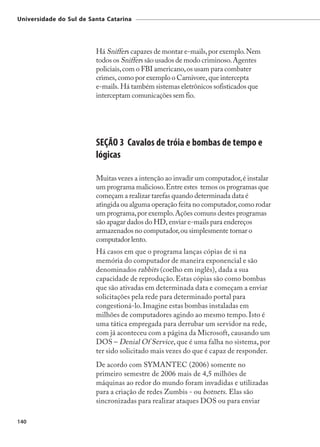 Universidade do Sul de Santa Catarina




                         Há Sniffers capazes de montar e-mails, por exemplo. Nem
                         todos os Sniffers são usados de modo criminoso. Agentes
                         policiais, com o FBI americano, os usam para combater
                         crimes, como por exemplo o Carnivore, que intercepta
                         e-mails. Há também sistemas eletrônicos sofisticados que
                         interceptam comunicações sem fio.




                         SEÇÃO 3 Cavalos de tróia e bombas de tempo e
                         lógicas

                         Muitas vezes a intenção ao invadir um computador, é instalar
                         um programa malicioso. Entre estes temos os programas que
                         começam a realizar tarefas quando determinada data é
                         atingida ou alguma operação feita no computador, como rodar
                         um programa, por exemplo. Ações comuns destes programas
                         são apagar dados do HD, enviar e-mails para endereços
                         armazenados no computador, ou simplesmente tornar o
                         computador lento.
                         Há casos em que o programa lanças cópias de si na
                         memória do computador de maneira exponencial e são
                         denominados rabbits (coelho em inglês), dada a sua
                         capacidade de reprodução. Estas cópias são como bombas
                         que são ativadas em determinada data e começam a enviar
                         solicitações pela rede para determinado portal para
                         congestioná-lo. Imagine estas bombas instaladas em
                         milhões de computadores agindo ao mesmo tempo. Isto é
                         uma tática empregada para derrubar um servidor na rede,
                         com já aconteceu com a página da Microsoft, causando um
                         DOS – Denial Of Service, que é uma falha no sistema, por
                         ter sido solicitado mais vezes do que é capaz de responder.
                         De acordo com SYMANTEC (2006) somente no
                         primeiro semestre de 2006 mais de 4,5 milhões de
                         máquinas ao redor do mundo foram invadidas e utilizadas
                         para a criação de redes Zumbis - ou botnets. Elas são
                         sincronizadas para realizar ataques DOS ou para enviar

140
 