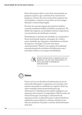 Universidade do Sul de Santa Catarina




                         Estas informações sobre os vírus ficam armazenadas em
                         pequenos arquivos, que o antivírus lê no momento de
                         pesquisar o sistema. Se novas versões destes arquivos não
                         são instaladas, o antivírus só tem efeito em vírus antigos,
                         deixando o sistema desprotegido.
                         Os vírus são uma preocupação das empresas também,
                         causando anualmente bilhões de dólares em prejuízos. No
                         âmbito das empresas, são instalados antivírus corporativos,
                         com mecanismos de atualização constante.
                         Normalmente os antivírus são instalados no computador e
                         ficam monitorando arquivos, mensagens de e-mails e
                         outras atividades que importam a transferência ou leitura
                         de arquivos e mensagens. Os anti-vírus atuais
                         automaticamente "baixam" seus arquivos de atualização
                         automaticamente dos servidores dos fabricantes, mas é
                         necessário verificar se esta opção está habilitada.


                                         Existem antivírus bons e gratuitos para uso
                                         doméstico. Um dos mais interessantes é o
                                         Avast, que pode ser baixado de
                                         www.avast.com.




                         Síntese

                         Como você viu, um dos fatores fundamentais no uso de
                         sistema de informação é a segurança, caso contrário, estes
                         sistemas não podem ser utilizados nos negócios. Para isso,
                         várias estratégias foram desenvolvidas para que
                         informações e a identificação de usuários trafeguem com
                         segurança entre usuários e computadores. Mesmo assim, da
                         mesma forma que a tecnologia e conhecimento de
                         segurança tornam-se disponíveis para os desenvolvedores e
                         engenheiros que produzem os sistemas, ela logo cai nas
                         mãos de criminosos, forçando o contínuo desenvolvimento
                         nesta área.
144
 