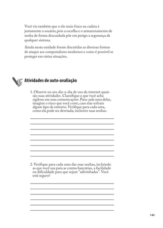 Você viu também que o elo mais fraco na cadeia é
justamente o usuário, pois a escolha e o armazenamento de
senha de forma descuidada põe em perigo a segurança de
qualquer sistema.
Ainda nesta unidade foram discutidas as diversas formas
de ataque aos computadores modernos e como é possível se
proteger em várias situações.




Atividades de auto-avaliação

   1. Observe no seu dia-a-dia de uso da internet quais
     são suas atividades. Classifique o que você acha
     sigiloso em suas comunicações. Para cada uma delas,
     imagine o risco que você corre, caso elas sofram
     algum tipo de extravio. Verifique para cada uma,
     como ela pode ser desviada; inclusive suas senhas.




   2. Verifique para cada uma das suas senhas, incluindo
     as que você usa para as contas bancárias, a facilidade
     ou dificuldade para que sejam "adivinhadas". Você
     está seguro?




                                                              145
 