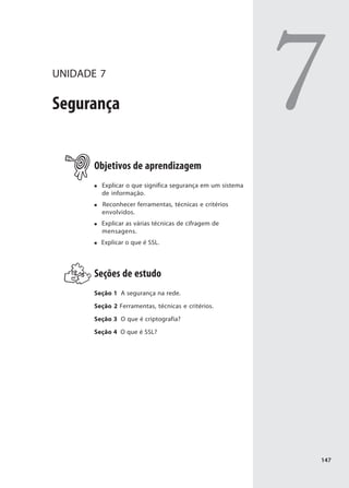 UNIDADE 7

Segurança                                                   7
       Objetivos de aprendizagem
         Explicar o que significa segurança em um sistema
         de informação.
         Reconhecer ferramentas, técnicas e critérios
         envolvidos.
         Explicar as várias técnicas de cifragem de
         mensagens.
         Explicar o que é SSL.




       Seções de estudo
       Seção 1 A segurança na rede.

       Seção 2 Ferramentas, técnicas e critérios.

       Seção 3 O que é criptografia?

       Seção 4 O que é SSL?




                                                            147
 