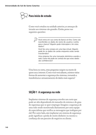 Universidade do Sul de Santa Catarina




                         Para início de estudo


                         Como você estudou na unidade anterior, as ameaças de
                         invasão aos sistemas são grandes. Então, pense nas
                         seguintes questões:


                                    Você entra em sua conta do banco on-line. Como são
                                    transferidos os dados de nome do usuário e senha
                                    para o banco? Alguém pode interceptar e ler estes
                                    dados?
                                    Você faz uma compra em uma loja virtual. Alguém
                                    pode ler os dados do cartão enquanto estão sendo
                                    transferidos?
                                    Uma empresa faz uma transação eletrônica usando a
                                    web. Como ela pode ter certeza de que estes dados
                                    são confidenciais?




                         Uma hora ou outra, estas perguntas surgem na mente de
                         quem usa a internet. Como você verá adiante, existem várias
                         formas de aumentar a segurança dos sistemas, tornando a
                         transferência e armazenamento de dados mais seguros?




                         SEÇÃO 1 A segurança na rede

                         Implantar sistemas de segurança envolve um custo que
                         pode ser alto dependendo do tamanho do sistema e do grau
                         de segurança que se quer empregar. Imagine a segurança de
                         uma rede sendo monitorada diariamente por uma equipe
                         de especialistas que verifica as mensagens que trafegam por
                         ela? Por outro lado, não implantar um sistema de segurança
                         pode significar a perda de muito dinheiro ou mesmo a
                         confiança de um parceiro de negócios ou cliente.


148
 