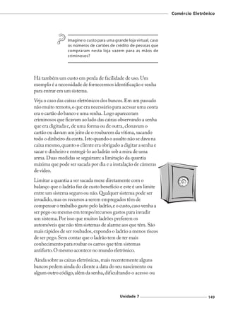Comércio Eletrônico




                 Imagine o custo para uma grande loja virtual, caso
                 os números de cartões de crédito de pessoas que
                 compraram nesta loja vazem para as mãos de
                 criminosos?




Há também um custo em perda de facilidade de uso. Um
exemplo é a necessidade de fornecermos identificação e senha
para entrar em um sistema.
Veja o caso das caixas eletrônicos dos bancos. Em um passado
não muito remoto, o que era necessário para acessar uma conta
era o cartão do banco e uma senha. Logo apareceram
criminosos que ficavam ao lado das caixas observando a senha
que era digitada e, de uma forma ou de outra, clonavam o
cartão ou davam um jeito de o roubarem da vítima, sacando
todo o dinheiro da conta. Isto quando o assalto não se dava na
caixa mesmo, quanto o cliente era obrigado a digitar a senha e
sacar o dinheiro e entregá-lo ao ladrão sob a mira de uma
arma. Duas medidas se seguiram: a limitação da quantia
máxima que pode ser sacada por dia e a instalação de câmeras
de vídeo.
Limitar a quantia a ser sacada mexe diretamente com o
balanço que o ladrão faz de custo benefício e este é um limite
entre um sistema seguro ou não. Qualquer sistema pode ser
invadido, mas os recursos a serem empregados têm de
compensar o trabalho gasto pelo ladrão, e o custo, caso venha a
ser pego ou mesmo em tempo/recursos gastos para invadir
um sistema. Por isso que muitos ladrões preferem os
automóveis que não têm sistemas de alarme aos que têm. São
mais rápidos de ser roubados, expondo o ladrão a menos riscos
de ser pego. Sem contar que o ladrão tem de ter mais
conhecimento para roubar os carros que têm sistemas
antifurto. O mesmo acontece no mundo eletrônico.
Ainda sobre as caixas eletrônicas, mais recentemente alguns
bancos pedem ainda do cliente a data do seu nascimento ou
algum outro código, além da senha, dificultando o acesso ou



                                             Unidade 7                                149
 