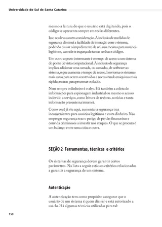 Universidade do Sul de Santa Catarina




                         mesmo a leitura do que o usuário está digitando, pois o
                         código se apresenta sempre em teclas diferentes.
                         Isso nos leva a outra consideração. A inclusão de medidas de
                         segurança diminui a facilidade de interação com o sistema,
                         podendo causar o impedimento de seu uso mesmo para usuários
                         legítimos, caso ele se esqueça de tantas senhas e códigos.
                         Um outro aspecto interessante é o tempo de acesso a um sistema
                         do ponto de vista computacional. A inclusão de segurança
                         implica adicionar uma camada, ou camadas, de software ao
                         sistema, o que aumenta o tempo de acesso. Isso torna os sistemas
                         mais caros para serem construídos e necessitando máquinas mais
                         rápidas e caras para processar os dados.
                         Nem sempre o dinheiro é o alvo. Há também a coleta de
                         informações para espionagem industrial ou mesmo o acesso
                         indevido a serviços, como leitura de revistas, notícias e tanta
                         informação presente na internet.
                         Como você já viu aqui, aumentar a segurança traz
                         inconvenientes para usuários legítimos e custa dinheiro. Não
                         empregar segurança traz o perigo de perdas financeiras e
                         convida criminosos a investir nos ataques. O que se procura é
                         um balanço entre uma coisa e outra.




                         SEÇÃO 2 Ferramentas, técnicas e critérios

                         Os sistemas de segurança devem garantir certos
                         parâmetros. Na lista a seguir estão os critérios relacionados
                         a garantir a segurança de um sistema.



                         Autenticação
                         A autenticação tem como propósito assegurar que o
                         usuário de um sistema é quem diz ser e está autorizado a
                         usá-lo. Há algumas técnicas utilizadas para tal:

150
 