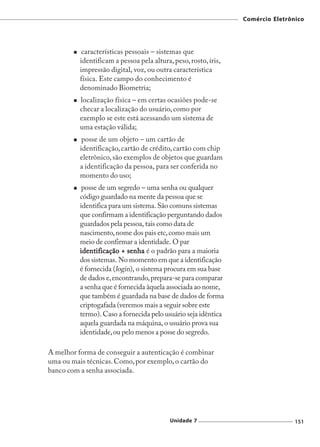 Comércio Eletrônico




           características pessoais – sistemas que
          identificam a pessoa pela altura, peso, rosto, íris,
          impressão digital, voz, ou outra característica
          física. Este campo do conhecimento é
          denominado Biometria;
          localização física – em certas ocasiões pode-se
          checar a localização do usuário, como por
          exemplo se este está acessando um sistema de
          uma estação válida;
           posse de um objeto – um cartão de
          identificação, cartão de crédito, cartão com chip
          eletrônico, são exemplos de objetos que guardam
          a identificação da pessoa, para ser conferida no
          momento do uso;
           posse de um segredo – uma senha ou qualquer
          código guardado na mente da pessoa que se
          identifica para um sistema. São comuns sistemas
          que confirmam a identificação perguntando dados
          guardados pela pessoa, tais como data de
          nascimento, nome dos pais etc, como mais um
          meio de confirmar a identidade. O par
          identificação + senha é o padrão para a maioria
          dos sistemas. No momento em que a identificação
          é fornecida (login), o sistema procura em sua base
          de dados e, encontrando, prepara-se para comparar
          a senha que é fornecida àquela associada ao nome,
          que também é guardada na base de dados de forma
          criptogafada (veremos mais a seguir sobre este
          termo). Caso a fornecida pelo usuário seja idêntica
          aquela guardada na máquina, o usuário prova sua
          identidade, ou pelo menos a posse do segredo.

A melhor forma de conseguir a autenticação é combinar
uma ou mais técnicas. Como, por exemplo, o cartão do
banco com a senha associada.




                                           Unidade 7                             151
 