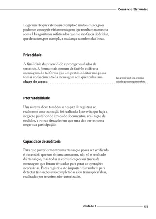 Comércio Eletrônico




Logicamente que este nosso exemplo é muito simples, pois
podemos conseguir várias mensagens que resultam na mesma
soma. Há algoritmos sofisticados que não são fáceis de driblar,
que detectam, por exemplo, a mudança na ordem das letras.



Privacidade
A finalidade da privacidade é proteger os dados de
terceiros. A forma mais comum de fazê-lo é cifrar a
mensagem, de tal forma que um pretenso leitor não possa
tomar conhecimento da mensagem sem que tenha uma                                                                                                                        Mais a frente você verá as técnicas
  have  ○
           acesso
            cesso.
c have de acesso
○   ○       ○   ○   ○   ○   ○   ○   ○   ○   ○   ○   ○   ○   ○   ○   ○   ○   ○   ○   ○   ○   ○   ○   ○   ○   ○   ○   ○   ○   ○   ○   ○   ○   ○   ○   ○   ○   ○   ○   ○
                                                                                                                                                                        utilizadas para conseguir este efeito.
                                                                                                                                                                         ○   ○   ○   ○   ○   ○   ○   ○   ○   ○   ○   ○   ○    ○   ○




Irretratabilidade
Um sistema deve também ser capaz de registrar se
realmente uma transação foi realizada. Isto evita que haja a
negação posterior de envios de documentos, realização de
pedidos, e outras situações em que uma das partes possa
negar sua participação.



Capacidade de auditoria
Para que posteriormente uma transação possa ser verificada
é necessário que um sistema armazene, não só o resultado
da transação, mas todas as comunicações ou trocas de
mensagens que foram efetuadas para gerar as operações
necessárias. Estes registros são importantes também para
detectar transações não completadas e/ou transações falsas,
realizadas por terceiros não-autorizados.




                                                                                                            Unidade 7                                                                                                        153
 