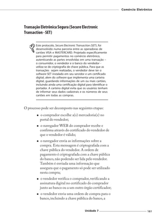 Comércio Eletrônico




Transação Eletrônica Segura (Secure Electronic
Transaction - SET)

       Este protocolo, Secure Electronic Transaction (SET), foi
       desenvolvido numa parceria entre as operadoras de
       cartões VISA e MASTERCARD. Projetado especificamente
       para permitir pagamentos no comércio eletrônico,
       autenticando as partes envolvidas em uma transação –
       o consumidor, o vendedor e o banco do vendedor -
       utiliza-se de criptografia de chave pública. Para que as
       transações sejam realizadas, o vendedor deve ter o
       software SET instalado em seu servidor e um certificado
       digital, alem do software que implementa uma carteira
       digital, guardando informações de um ou mais cartões,
       incluindo ainda uma certificação digital para identificar o
       portador. A carteira digital evita que os usuários tenham
       de informar seus dados cadastrais e os números de seus
       cartões em todas as compras.



O processo pode ser decomposto nas seguintes etapas:
          o comprador escolhe a(s) mercadoria(s) no
          portal do vendedor;
          o navegador WEB do comprador recebe e
          confirma através do certificado do vendedor de
          que o vendedor é válido;
          o navegador envia as informações sobre a
          compra. Esta mensagem é criptografada com a
          chave pública do vendedor. A ordem de
          pagamento é criptografada com a chave pública
          do banco, não podendo ser lida pelo vendedor.
          Também é enviada uma informação que
          assegura que o pagamento só pode ser utilizado
          nesta compra;
          o vendedor verifica o comprador, verificando a
          assinatura digital no certificado do comprador
          junto ao banco ou a um outro órgão certificador;
          o vendedor envia uma ordem de compra para o
          banco, incluindo a chave pública do banco, a


                                               Unidade 7                             161
 