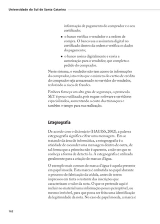 Universidade do Sul de Santa Catarina




                                   informação de pagamento do comprador e o seu
                                   certificado;
                                   o banco verifica o vendedor e a ordem de
                                   compra. O banco usa a assinatura digital no
                                   certificado dentro da ordem e verifica os dados
                                   do pagamento;
                                   o banco assina digitalmente e envia a
                                   autorização para o vendedor, que completa o
                                   pedido do comprador.
                         Neste sistema, o vendedor não tem acesso às informações
                         do comprador, isto evita que o número do cartão de crédito
                         do comprador seja armazenado no servidor do vendedor,
                         reduzindo o risco de fraudes.
                         Embora forneça um alto grau de segurança, o protocolo
                         SET é pouco utilizado, pois requer software e servidores
                         especializados, aumentando o custo das transações e
                         também o tempo para sua realização.



                         Estegnografia
                         De acordo com o dicionário (HAUISS, 2002), a palavra
                         estegnografia significa cifrar uma mensagem. Em se
                         tratando da área de informática, a estegnografia é a
                         atividade de esconder uma mensagem dentro de outra, de
                         tal forma que a primeira não é aparente, a não ser que se
                         conheça a forma de detectá-la. A estegnografia é utilizada
                         geralmente para a criação de marcas d’água.
                         O exemplo mais comum de marca d’água é aquela presente
                         em papel moeda. Esta marca é embutida no papel durante
                         o processo de fabricação da cédula, antes de serem
                         impressos em tinta o restante das inscrições que
                         caracterizam o valor da nota. O que se pretende aqui é
                         incluir no material uma informação pouco perceptível, ou
                         mesmo invisível, para que possa ser feita uma identificação
                         da legitimidade da nota. No caso de papel moeda, a marca é


162
 