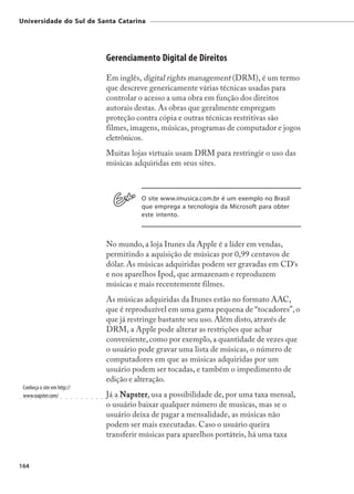 Universidade do Sul de Santa Catarina




                                                                     Gerenciamento Digital de Direitos
                                                                     Em inglês, digital rights management (DRM), é um termo
                                                                     que descreve genericamente várias técnicas usadas para
                                                                     controlar o acesso a uma obra em função dos direitos
                                                                     autorais destas. As obras que geralmente empregam
                                                                     proteção contra cópia e outras técnicas restritivas são
                                                                     filmes, imagens, músicas, programas de computador e jogos
                                                                     eletrônicos.
                                                                     Muitas lojas virtuais usam DRM para restringir o uso das
                                                                     músicas adquiridas em seus sites.



                                                                                                 O site www.imusica.com.br é um exemplo no Brasil
                                                                                                 que emprega a tecnologia da Microsoft para obter
                                                                                                 este intento.



                                                                     No mundo, a loja Itunes da Apple é a líder em vendas,
                                                                     permitindo a aquisição de músicas por 0,99 centavos de
                                                                     dólar. As músicas adquiridas podem ser gravadas em CD‘s
                                                                     e nos aparelhos Ipod, que armazenam e reproduzem
                                                                     músicas e mais recentemente filmes.
                                                                     As músicas adquiridas da Itunes estão no formato AAC,
                                                                     que é reproduzível em uma gama pequena de “tocadores”, o
                                                                     que já restringe bastante seu uso. Além disto, através de
                                                                     DRM, a Apple pode alterar as restrições que achar
                                                                     conveniente, como por exemplo, a quantidade de vezes que
                                                                     o usuário pode gravar uma lista de músicas, o número de
                                                                     computadores em que as músicas adquiridas por um
                                                                     usuário podem ser tocadas, e também o impedimento de
                                                                     edição e alteração.
    Conheça o site em http://
○
    www.napster.com/
     ○   ○   ○   ○   ○   ○   ○   ○   ○   ○   ○   ○   ○   ○   ○   ○
                                                                     Já a Napster usa a possibilidade de, por uma taxa mensal,
                                                                     ○   ○
                                                                           apster,
                                                                             ○   ○   ○   ○   ○   ○   ○




                                                                     o usuário baixar qualquer número de musicas, mas se o
                                                                     usuário deixa de pagar a mensalidade, as músicas não
                                                                     podem ser mais executadas. Caso o usuário queira
                                                                     transferir músicas para aparelhos portáteis, há uma taxa


164
 