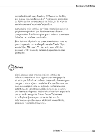 Comércio Eletrônico




mensal adicional, além de cobrar 0,99 centavos de dólar
por música transferida para CD. Assim como as músicas
da Apple podem ser executadas em Ipods, os do Napster
também utilizam “tocadores” específicos.
Geralmente estes sistemas de venda e manuseio requerem
programas específicos que devem ser instalados nos
computadores dos clientes para que as músicas possam ser
baixadas, executadas e transferidas.
Já as músicas adquiridas no portal www.imusica.com.br,
por exemplo, são executadas pelo tocados Media Player
versão 10 da Microsoft. Versões anteriores à 10 não
possuem DRM e não são capazes de executar músicas
protegidas.




Síntese

Nesta unidade você estudou como os sistemas de
informação se tornam mais seguros com o emprego de
técnicas que dificultam conhecer o conteúdo de mensagens
que, porventura, sejam extraviadas. Viu, também, que um
documento digital pode ser assinado, confirmando sua
autenticidade. Também conheceu métodos de assegurar
que determinada pessoa enviou um documento, impedindo
que ela venha a negar tal fato no futuro. Todas estas
tecnologias se juntam para tornar os sistemas de
informação, especificamente a internet, um ambiente
propício a realização de negócios.




                                       Unidade 7                           165
 