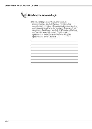 Universidade do Sul de Santa Catarina




                         Atividades de auto-avaliação

                             1) Como você pôde verificar, esta unidade
                              complementa a unidade 6, onde você estudou
                              questões sobre o crime cibernético. Algumas técnicas
                              descritas nesta unidade são possíveis de prevenir os
                              ataques conhecidos na unidade 6. Como atividade de
                              auto-avaliação, relacione três fragilidades
                              apresentadas na unidade 6 com duas soluções
                              apresentadas nesta Unidade 7.




166
 