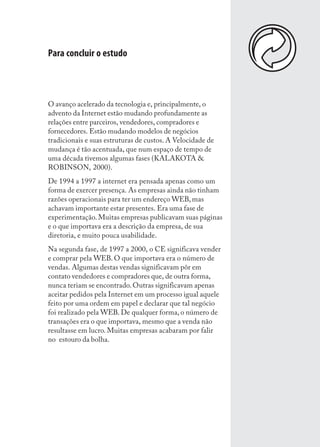Para concluir o estudo



O avanço acelerado da tecnologia e, principalmente, o
advento da Internet estão mudando profundamente as
relações entre parceiros, vendedores, compradores e
fornecedores. Estão mudando modelos de negócios
tradicionais e suas estruturas de custos. A Velocidade de
mudança é tão acentuada, que num espaço de tempo de
uma década tivemos algumas fases (KALAKOTA &
ROBINSON, 2000).
De 1994 a 1997 a internet era pensada apenas como um
forma de exercer presença. As empresas ainda não tinham
razões operacionais para ter um endereço WEB, mas
achavam importante estar presentes. Era uma fase de
experimentação. Muitas empresas publicavam suas páginas
e o que importava era a descrição da empresa, de sua
diretoria, e muito pouca usabilidade.
Na segunda fase, de 1997 a 2000, o CE significava vender
e comprar pela WEB. O que importava era o número de
vendas. Algumas destas vendas significavam pôr em
contato vendedores e compradores que, de outra forma,
nunca teriam se encontrado. Outras significavam apenas
aceitar pedidos pela Internet em um processo igual aquele
feito por uma ordem em papel e declarar que tal negócio
foi realizado pela WEB. De qualquer forma, o número de
transações era o que importava, mesmo que a venda não
resultasse em lucro. Muitas empresas acabaram por falir
no estouro da bolha.




                                                            167
 
