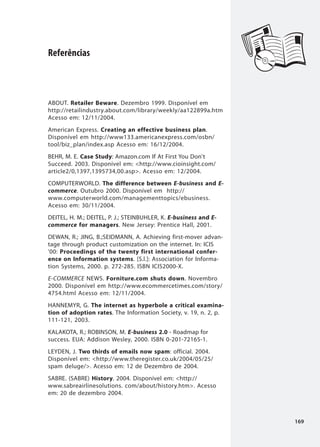 Referências



ABOUT. Retailer Beware. Dezembro 1999. Disponível em
http://retailindustry.about.com/library/weekly/aa122899a.htm
Acesso em: 12/11/2004.
American Express. Creating an effective business plan.
Disponível em http://www133.americanexpress.com/osbn/
tool/biz_plan/index.asp Acesso em: 16/12/2004.
BEHR, M. E. Case Study: Amazon.com If At First You Don't
Succeed. 2003. Disponível em: <http://www.cioinsight.com/
article2/0,1397,1395734,00.asp>. Acesso em: 12/2004.
COMPUTERWORLD. The difference between E-business and E-
commerce. Outubro 2000. Disponível em http://
www.computerworld.com/managementtopics/ebusiness.
Acesso em: 30/11/2004.
DEITEL, H. M.; DEITEL, P. J.; STEINBUHLER, K. E-business and E-
commerce for managers. New Jersey: Prentice Hall, 2001.
DEWAN, R.; JING, B.;SEIDMANN, A. Achieving first-mover advan-
tage through product customization on the internet. In: ICIS
'00: Proceedings of the twenty first international confer-
ence on Information systems. [S.l.]: Association for Informa-
tion Systems, 2000. p. 272-285. ISBN ICIS2000-X.
E-COMMERCE NEWS. Forniture.com shuts down. Novembro
2000. Disponível em http://www.ecommercetimes.com/story/
4754.html Acesso em: 12/11/2004.
HANNEMYR, G. The internet as hyperbole a critical examina-
tion of adoption rates. The Information Society, v. 19, n. 2, p.
111-121, 2003.
KALAKOTA, R.; ROBINSON, M. E-business 2.0 - Roadmap for
success. EUA: Addison Wesley, 2000. ISBN 0-201-72165-1.
LEYDEN, J. Two thirds of emails now spam: official. 2004.
Disponível em: <http://www.theregister.co.uk/2004/05/25/
spam deluge/>. Acesso em: 12 de Dezembro de 2004.
SABRE. (SABRE) History. 2004. Disponível em: <http://
www.sabreairlinesolutions. com/about/history.htm>. Acesso
em: 20 de dezembro 2004.



                                                                   169
 