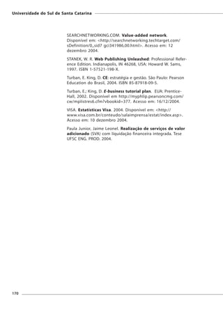 Universidade do Sul de Santa Catarina




                         SEARCHNETWORKING.COM. Value-added network.
                         Disponível em: <http://searchnetworking.techtarget.com/
                         sDefinition/0,,sid7 gci341986,00.html>. Acesso em: 12
                         dezembro 2004.
                         STANEK, W. R. Web Publishing Unleashed: Professional Refer-
                         ence Edition. Indianapolis, IN 46268, USA: Howard W. Sams,
                         1997. ISBN 1-57521-198-X.
                         Turban, E. King, D. CE: estratégia e gestão. São Paulo: Pearson
                         Education do Brasil, 2004. ISBN 85-87918-09-5.
                         Turban, E.; King, D. E-business tutorial plan. EUA: Prentice-
                         Hall, 2002. Disponível em http://myphlip.pearsoncmg.com/
                         cw/mplistres6.cfm?vbookid=377. Acesso em: 16/12/2004.
                         VISA. Estatísticas Visa. 2004. Disponível em: <http://
                         www.visa.com.br/conteudo/salaimprensa/estat/index.asp>.
                         Acesso em: 10 dezembro 2004.
                         Paula Junior, Jaime Leonel. Realização de serviços de valor
                         adicionado (SVA) com líquidação financeira integrada. Tese
                         UFSC ENG. PROD. 2004.




170
 
