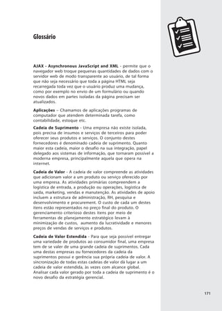 Glossário



AJAX - Asynchronous JavaScript and XML - permite que o
navegador web troque pequenas quantidades de dados com o
servidor web de modo transparente ao usuário, de tal forma
que não seja necessário que toda a página HTML seja
recarregada toda vez que o usuário produz uma mudança,
como por exemplo no envio de um formulário ou quando
novos dados em partes isoladas da página precisam ser
atualizados.
Aplicações – Chamamos de aplicações programas de
computador que atendem determinada tarefa, como
contabilidade, estoque etc.
Cadeia de Suprimento - Uma empresa não existe isolada,
pois precisa de insumos e serviços de terceiros para poder
oferecer seus produtos e serviços. O conjunto destes
fornecedores é denominado cadeia de suprimento. Quanto
maior esta cadeia, maior o desafio na sua integração, papel
delegado aos sistemas de informação, que tornaram possível a
moderna empresa, principalmente aquela que opera na
internet.
Cadeia de Valor - A cadeia de valor compreende as atividades
que adicionam valor a um produto ou serviço oferecido por
uma empresa. As atividades primárias compreendem a
logística de entrada, a produção ou operações, logística de
saída, marketing, vendas e manutenção. As atividades de apoio
incluem a estrutura de administração, RH, pesquisa e
desenvolvimento e procurement. O custo de cada um destes
itens estão representados no preço final do produto. O
gerenciamento criterioso destes itens por meio de
ferramentas de planejamento estratégico levam à
minimização de custos, aumento da lucratividade e menores
preços de vendas de serviços e produtos.
Cadeia de Valor Estendida - Para que seja possível entregar
uma variedade de produtos ao consumidor final, uma empresa
tem de se valer de uma grande cadeia de suprimentos. Cada
uma destas empresas ou fornecedores da cadeia da
suprimentos possui e gerência sua própria cadeia de valor. A
sincronização de todas estas cadeias de valor dá lugar a um
cadeia de valor estendida, às vezes com alcance global.
Analisar cada valor gerado por toda a cadeia de suprimento é o
novo desafio da estratégia gerencial.


                                                                 171
 