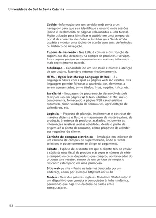 Universidade do Sul de Santa Catarina




                         Cookie - informação que um servidor web envia a um
                         navegador para que este identifique o usuário entre sessões
                         (envio e recebimento de páginas relacionadas a uma tarefa).
                         Muito utilizado para identificar o usuário em uma compra via
                         portal de comércio eletrônico e também para “lembrar” do
                         usuário e montar uma página de acordo com suas preferências
                         ou histórico de navegação.
                         Cupons de desconto – Nos EUA, é comum a distribuição de
                         cupons que dão descontos na compra de produtos e serviços.
                         Estes cupons podem ser encontrados em revistas, folhetos, e
                         mais recentemente na web.
                         Fidelização – Capacidade de um site atrair e manter a atenção
                         de um usuário, fazendo-o retornar freqüentemente.
                         HTML - HyperText Markup Language (HTML) - é a
                         linguagem básica com a qual as páginas web são escritas. Esta
                         linguagem permite formatar a aparência dos elementos a
                         serem apresentados, como títulos, listas, negrito, itálico, etc.
                         JavaScript - linguagem de programação desenvolvida pela
                         SUN para uso em páginas WEB. Não substitui o HTML, mas o
                         complementa, fornecendo à página WEB características
                         dinâmicas, como validação de formulários, apresentação de
                         calendários, etc.
                         Logística – Processo de planejar, implementar e controlar de
                         maneira eficiente o fluxo e armazenagem da matéria-prima, da
                         produção, à entrega de produtos acabados. Incluem-se as
                         informações relativas a estas atividades, desde o ponto de
                         origem até o ponto de consumo, com o propósito de atender
                         aos requisitos do cliente.
                         Carrinho de compras eletrônico – Simulação em software de
                         um carrinho de compras de supermercado, onde o cliente
                         seleciona e posteriormente se dirige ao pagamento.
                         Rebate – Espécie de desconto em que o cliente tem de enviar
                         a cópia da nota fiscal do produto e às vezes o número de série
                         estampado na caixa do produto que comprou ao fornecedor do
                         produto para receber, dentro de um período de tempo, o
                         desconto estampado em uma promoção.
                         Sítio web ou site – Ponto na internet denotado por um
                         endereço, como por exemplo http://inf.unisul.br
                         Modem – Vem das palavras inglesas Modulater DEModulator. É
                         um dispositivo que conecta o computador à linha telefônica,
                         permitindo que haja transferência de dados entre
                         computadores.




172
 