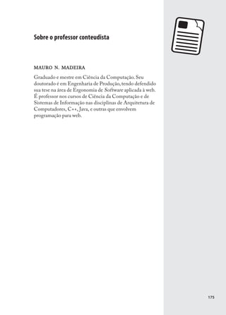 Sobre o professor conteudista



MAURO N. MADEIRA

Graduado e mestre em Ciência da Computação. Seu
doutorado é em Engenharia de Produção, tendo defendido
sua tese na área de Ergonomia de Software aplicada à web.
É professor nos cursos de Ciência da Computação e de
Sistemas de Informação nas disciplinas de Arquitetura de
Computadores, C++, Java, e outras que envolvem
programação para web.




                                                            175
 