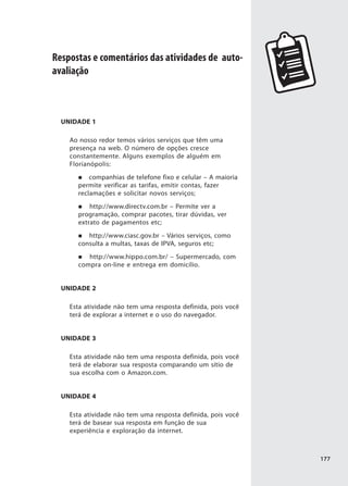 Respostas e comentários das atividades de auto-
avaliação



  UNIDADE 1

    Ao nosso redor temos vários serviços que têm uma
    presença na web. O número de opções cresce
    constantemente. Alguns exemplos de alguém em
    Florianópolis:
          companhias de telefone fixo e celular – A maioria
      permite verificar as tarifas, emitir contas, fazer
      reclamações e solicitar novos serviços;
          http://www.directv.com.br – Permite ver a
      programação, comprar pacotes, tirar dúvidas, ver
      extrato de pagamentos etc;
         http://www.ciasc.gov.br – Vários serviços, como
      consulta a multas, taxas de IPVA, seguros etc;
         http://www.hippo.com.br/ – Supermercado, com
      compra on-line e entrega em domicílio.


  UNIDADE 2

    Esta atividade não tem uma resposta definida, pois você
    terá de explorar a internet e o uso do navegador.


  UNIDADE 3

    Esta atividade não tem uma resposta definida, pois você
    terá de elaborar sua resposta comparando um sítio de
    sua escolha com o Amazon.com.


  UNIDADE 4

    Esta atividade não tem uma resposta definida, pois você
    terá de basear sua resposta em função de sua
    experiência e exploração da internet.



                                                              177
 