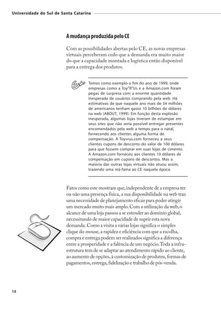 Universidade do Sul de Santa Catarina




                         A mudança produzida pelo CE
                         Com as possibilidades abertas pelo CE, as novas empresas
                         virtuais perceberam cedo que a demanda era muito maior
                         do que a capacidade montada e logística então disponível
                         para a entrega dos produtos.


                                    Temos como exemplo o fim do ano de 1999, onde
                                    empresas como a Toy"R"Us e a Amazon.com foram
                                    pegas de surpresa com a enorme quantidade
                                    inesperada de usuários comprando pela web. Há
                                    estimativas de que naquele ano mais de 34 milhões
                                    de americanos tenham gasto 10 bilhões de dólares
                                    na web (ABOUT, 1999). Em função desta explosão
                                    inesperada, algumas lojas tiveram de estampar em
                                    seus sites que não seria possível entregar presentes
                                    encomendados pela web a tempo para o natal,
                                    fornecendo aos clientes alguma forma de
                                    compensação. A Toysrus.com forneceu a seus
                                    clientes cupons de desconto do valor de 100 dólares
                                    para que fossem comprar em suas lojas de cimento.
                                    A Amazon.com forneceu aos clientes 10 dólares de
                                    compensação em cupons de descontos. Mas a
                                    maioria das outras lojas virtuais não atuou assim,
                                    trazendo uma má-fama ao CE naquela época.



                         Fatos como este mostram que, independente de a empresa ter
                         ou não uma presença física, a sua disponibilidade na web traz
                         uma necessidade de planejamento eficaz para poder atingir
                         um mercado muito mais amplo. Com a utilização da web, o
                         alcance de uma loja passou a se estender ao domínio global,
                         necessitando de maior capacidade de suprir esta nova
                         demanda. Como a visita a várias lojas significa o simples
                         clique do mouse, a rapidez e eficiência com que a escolha,
                         compra e entrega podem ser realizados significa a diferença
                         entre a prosperidade e a falência de um negócio. Toda a infra-
                         estrutura tem de se adaptar ao atendimento rápido ao cliente,
                         ao aumento de opções, à customização de produtos, formas de
                         pagamentos, entrega, fidelização e trabalho de pós-venda.




18
 
