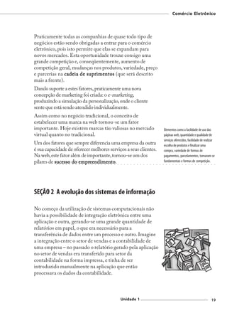 Comércio Eletrônico




Praticamente todas as companhias de quase todo tipo de
negócios estão sendo obrigadas a entrar para o comércio
eletrônico, pois isto permite que elas se expandam para
novos mercados. Esta oportunidade trouxe consigo uma
grande competição e, conseqüentemente, aumento de
competição geral, mudanças nos produtos, variedade, preço
e parcerias na cadeia de suprimentos (que será descrito
mais a frente).
Dando suporte a estes fatores, praticamente uma nova
concepção de marketing foi criada: o e-marketing,
produzindo a simulação da personalização, onde o cliente
sente que está sendo atendido individualmente.
Assim como no negócio tradicional, o conceito de
estabelecer uma marca na web tornou-se um fator
importante. Hoje existem marcas tão valiosas no mercado                                                                                            Elementos como a facilidade de uso das
virtual quanto no tradicional.                                                                                                                     páginas web, quantidade e qualidade de
                                                                                                                                                   serviços oferecidos, facilidade de realizar
Um dos fatores que sempre diferencia uma empresa da outra                                                                                          escolha de produtos e finalizar uma
é sua capacidade de oferecer melhores serviços a seus clientes.                                                                                    compra, variedade de formas de
Na web, este fator além de importante, tornou-se um dos                                                                                            pagamentos, parcelamentos, tornaram-se
pilares de sucesso do empreendimento
                       empreendimento
                            eendimento.                                                                                                            fundamentais e formas de competição.
           ○   ○   ○   ○   ○   ○   ○   ○   ○   ○   ○   ○   ○   ○   ○   ○   ○   ○   ○   ○   ○   ○   ○   ○   ○   ○   ○   ○   ○   ○   ○   ○   ○   ○     ○   ○   ○   ○   ○   ○   ○   ○   ○   ○   ○   ○   ○   ○   ○   ○




SEÇÃO 2 A evolução dos sistemas de informação

No começo da utilização de sistemas computacionais não
havia a possibilidade de integração eletrônica entre uma
aplicação e outra, gerando-se uma grande quantidade de
relatórios em papel, o que era necessário para a
transferência de dados entre um processo e outro. Imagine
a integração entre o setor de vendas e a contabilidade de
uma empresa – no passado o relatório gerado pela aplicação
no setor de vendas era transferido para setor da
contabilidade na forma impressa, e tinha de ser
introduzido manualmente na aplicação que então
processava os dados da contabilidade.



                                                                                           Unidade 1                                                                                                         19
 