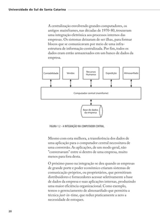 Universidade do Sul de Santa Catarina




                         A centralização envolvendo grandes computadores, os
                         antigos mainframes, nas décadas de 1970-80, trouxeram
                         uma integração eletrônica aos processos internos das
                         empresas. Os sistemas deixaram de ser ilhas, para formar
                         blocos que se comunicavam por meio de uma infra-
                         estrutura de informação centralizada. Por fim, todos os
                         dados eram então armazenados em um banco de dados da
                         empresa.




                          FIGURA 1.2 - A INTEGRAÇÃO VIA COMPUTADOR CENTRAL.


                         Mesmo com esta melhora, a transferência dos dados de
                         uma aplicação para o computador central necessitava de
                         uma conversão. As aplicações, de um modo geral, não
                         "conversavam" entre si dentro de uma empresa, muito
                         menos para fora desta.
                         O próximo passo na integração se deu quando as empresas
                         de grande porte e poder econômico criaram sistemas de
                         comunicação próprios, ou proprietários, que permitiram
                         distribuidores e fornecedores acessar seletivamente a base
                         de dados da empresa e suas aplicações internas, produzindo
                         uma maior eficiência organizacional. Como exemplo,
                         temos o gerenciamento de almoxarifado que permitiu a
                         técnica just-in-time, que reduz praticamente a zero a
                         necessidade de estoques.


20
 