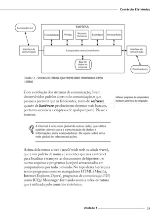 Comércio Eletrônico




FIGURA 1.3 - SISTEMAS DE COMUNICAÇÃO PROPRIETÁRIOS PERMITINDO O ACESSO
EXTERNO


Com a evolução dos sistemas de comunicação, foram
desenvolvidos padrões abertos de comunicação, o que                                                                                                  Software: programas dos computadores.




                                                                                                                                                 ○
                                                                                                                                                 ○
passou a permitir que os fabricantes, tanto de software                                                                                              Hardware: parte físicas do computador.



                                                                                                                                                 ○
                                                                                                         ○   ○   ○   ○   ○   ○   ○   ○   ○   ○   ○   ○   ○   ○   ○   ○   ○   ○   ○   ○   ○   ○   ○   ○   ○   ○   ○




                                                                                                                                                 ○
quanto de hardware , produzissem sistemas mais baratos,

                                                                                                                                                 ○
             ○   ○   ○   ○   ○   ○   ○   ○   ○   ○   ○   ○   ○   ○   ○   ○   ○   ○   ○   ○   ○   ○   ○   ○   ○   ○   ○   ○   ○   ○   ○   ○   ○   ○




portanto acessíveis a empresas de qualquer porte. Nasce a
internet.


         A internet é uma rede global de outras redes, que utiliza
         padrões abertos para a comunicação de dados e
         informações entre computadores. Ela opera sobre uma
         rede global de telecomunicações.



Acima dela temos a web (world wide web ou ainda www),
que é um padrão de nomes e conexões que usa a internet
para localizar e transportar documentos de hipertexto e
outros arquivos e programas (scripts) armazenados em
computadores por todo o mundo. No topo desta hierarquia
temos programas como os navegadores HTML (Mozilla,
Internet Explorer, Opera), programas de comunicação P2P,
como ICQ e Messenger, formando assim a infra-estrutura
que é utilizada pelo comércio eletrônico.




                                                                                             Unidade 1                                                                                                       21
 