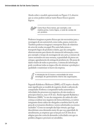 Universidade do Sul de Santa Catarina




                         Ainda sobre o modelo apresentado na Figura 1.5, observe
                         que as setas podem indicar tanto fluxos físicos quanto
                         lógicos.


                                    Como fluxo físico temos, por exemplo, o de
                                    matéria-prima. Como lógico, o total de vendas de
                                    um produto.



                         Podemos imaginar as partes físicas que são necessárias para a
                         montagem de um automóvel, como rodas, pneus, motor etc.
                         Também podemos imaginar o transporte físico de relatórios
                         do setor de vendas em papel. Por outro lado, temos o
                         transporte lógico de produtos e dados, que são carregados
                         eletronicamente para dentro do sistema de informação, como
                         por exemplo o tempo de montagem de um carro, o número de
                         carros montados em uma semana, a quantidade de pneus em
                         estoque, agendamento de entrega de produtos etc. De posse de
                         dados vindos de todos os processos, o sistema de informação
                         pode coordenar todas as etapas a fim de otimizar a produção e
                         qualidade e maximizar os lucros da empresa.


                                 A introdução do CE trouxe a necessidade de novas
                                 estratégias de gerenciamento interno das organizações.



                         Segundo Kalakota e Robinson (2000), o CE impõe o desafio
                         mais significante ao modelo de negócios desde o advento do
                         computador. Embora o computador tenha aumentado a
                         velocidade dos processos nos negócios, ele não mudou os
                         princípios básicos, mas o CE sim. Ainda segundo Kalakota e
                         Robinson (2000), "se um dos integrantes da cadeia de valor
                         começa a realizar seus negócios de forma eletrônica, os outros
                         integrantes desta cadeia são obrigados a também fazê-lo, sob
                         pena de se tornarem obsoletos e serem substituídos ou mesmo
                         excluídos". Como no exemplo das lojas virtuais, que logo
                         descobriram uma demanda maior do que sua capacidade de
                         atendimento, as empresas que se lançam no CE têm de se
                         adaptar para dar conta da demanda e velocidade com que os
                         pedidos chegam e precisam ser atendidos.

24
 