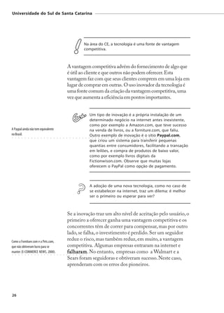 Universidade do Sul de Santa Catarina




                                                                                             Na área do CE, a tecnologia é uma fonte de vantagem
                                                                                             competitiva.



                                                                        A vantagem competitiva advém do fornecimento de algo que
                                                                        é útil ao cliente e que outros não podem oferecer. Esta
                                                                        vantagem faz com que seus clientes comprem em uma loja em
                                                                        lugar de comprar em outras. O uso inovador da tecnologia é
                                                                        uma fonte comum da criação da vantagem competitiva, uma
                                                                        vez que aumenta a eficiência em pontos importantes.


                                                                                                      Um tipo de inovação é a própria instalação de um
                                                                                                      determinado negócio na internet antes inexistente,
                                                                                                      como por exemplo a Amazon.com, que teve sucesso
A Paypal ainda não tem equivalente                                                                    na venda de livros, ou a forniture.com, que faliu.
no Brasil.                                                                                            Outro exemplo de inovação é o sítio Paypal.com,
○   ○   ○   ○   ○   ○   ○   ○   ○   ○   ○   ○   ○   ○   ○   ○   ○   ○    ○   ○   ○   ○   ○    ○   ○    ○   ○   ○   ○   ○   ○   ○   ○   ○   ○   ○   ○   ○   ○   ○   ○   ○   ○   ○   ○   ○   ○   ○   ○   ○   ○   ○   ○



                                                                                                      que criou um sistema para transferir pequenas
                                                                                                      quantias entre consumidores, facilitando a transação
                                                                                                      em leilões, e compra de produtos de baixo valor,
                                                                                                      como por exemplo livros digitais da
                                                                                                      Fictionwison.com. Observe que muitas lojas
                                                                                                      oferecem o PayPal como opção de pagamento.



                                                                                                      A adoção de uma nova tecnologia, como no caso de
                                                                                                      se estabelecer na internet, traz um dilema: é melhor
                                                                                                      ser o primeiro ou esperar para ver?



                                                                    Se a inovação traz um alto nível de aceitação pelo usuário, o
                                                                    primeiro a oferecer ganha uma vantagem competitiva e os
                                                                    concorrentes têm de correr para compensar, mas por outro
                                                                    lado, se falha, o investimento é perdido. Ser um seguidor
Como a Forniture.com e a Pets.com,
                                                                    reduz o risco, mas também reduz, em muito, a vantagem
que não obtiveram lucro para se                                     competitiva. Algumas empresas entraram na internet e
manter (E-COMMERCE NEWS, 2000).
○   ○   ○   ○   ○   ○   ○   ○   ○   ○   ○   ○   ○   ○   ○   ○   ○
                                                                    falharam No entanto, empresas como a Walmart e a
                                                                    falharam
                                                                    ○    ○
                                                                           am.
                                                                             ○   ○   ○   ○    ○




                                                                    Sears foram seguidoras e obtiveram sucesso. Neste caso,
                                                                    aprenderam com os erros dos pioneiros.




26
 