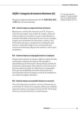 Comércio Eletrônico




SEÇÃO 4 Categorias de Comércio Eletrônico (CE)                                                        O "2", nestas siglas, representa a
                                                                                                      preposição "to" em inglês, que significa
                                                                                                      "para". Este uso advém da pronúncia
Há quatro categorias predominantes de CE: B2B, B2E, B2C
                                          B2B ○   ○
                                                    B2C
                                                      ○   ○   ○   ○   ○   ○   ○   ○   ○   ○   ○   ○
                                                                                                      semelhante em inglês do "two" e "to".
                                                                                                      ○   ○   ○   ○   ○   ○   ○   ○   ○   ○   ○   ○   ○   ○    ○




e C2C além de outras derivadas.
  C2C


B2B – Comércio empresa a empresa (business to business)
Representa a maioria das transações no CE. O que era
antes feito por papel, como ordens de compra, ordens de
venda, cotações etc, transferiu-se para o meio eletrônico,
trazendo velocidade e eliminação de erros. Como exemplo,
imagine uma montadora de automóveis e todos os seus
fornecedores de peças e equipamentos interligados pela
internet e realizando todas as suas comunicações por
sistemas de informação. Representa também a maior parte
do dinheiro.


B2E – Comércio empresa ao empregado (business-to-employee)
Integra setores internos às empresas. Influi na cadeira de valor,
aumentando a eficiência da empresa. São exemplos a
disponibilização de informações sobre produção, modelos de
documentos, informações sobre cadastro no setor de recursos
humanos, planos de saúde, etc, disponíveis aos empregados.
Note que esta modalidade está muito relacionada com o
funcionamento interno do negócio, e tem de ser estudada em
um contexto do negócio eletrônico.


B2C– Comércio empresa ao consumidor (business-to-consumer)
Troca de informações, produtos e serviços diretamente ao
consumidor. É a forma mais popular, embora em realidade
represente apenas uma pequena fração do CE. Vai de lojas
de livros aos portais de acesso à conta bancária.




                                             Unidade 1                                                                                                        27
 