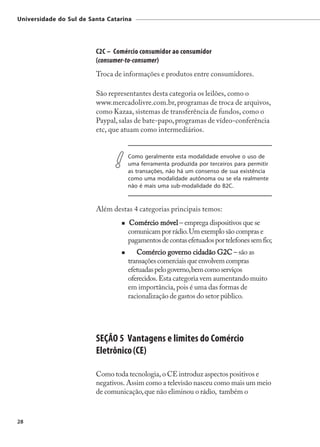 Universidade do Sul de Santa Catarina




                         C2C – Comércio consumidor ao consumidor
                         (consumer-to-consumer)
                         Troca de informações e produtos entre consumidores.

                         São representantes desta categoria os leilões, como o
                         www.mercadolivre.com.br, programas de troca de arquivos,
                         como Kazaa, sistemas de transferência de fundos, como o
                         Paypal, salas de bate-papo, programas de vídeo-conferência
                         etc, que atuam como intermediários.


                                   Como geralmente esta modalidade envolve o uso de
                                   uma ferramenta produzida por terceiros para permitir
                                   as transações, não há um consenso de sua existência
                                   como uma modalidade autônoma ou se ela realmente
                                   não é mais uma sub-modalidade do B2C.


                         Além destas 4 categorias principais temos:
                                   Comércio móvel – emprega dispositivos que se
                                   comunicam por rádio. Um exemplo são compras e
                                   pagamentos de contas efetuados por telefones sem fio;
                                      Comércio governo cidadão G2C – são as
                                   transações comerciais que envolvem compras
                                   efetuadas pelo governo, bem como serviços
                                   oferecidos. Esta categoria vem aumentando muito
                                   em importância, pois é uma das formas de
                                   racionalização de gastos do setor público.




                         SEÇÃO 5 Vantagens e limites do Comércio
                         Eletrônico (CE)

                         Como toda tecnologia, o CE introduz aspectos positivos e
                         negativos. Assim como a televisão nasceu como mais um meio
                         de comunicação, que não eliminou o rádio, também o



28
 