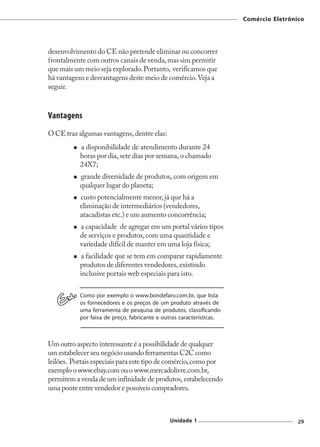 Comércio Eletrônico




desenvolvimento do CE não pretende eliminar ou concorrer
frontalmente com outros canais de venda, mas sim permitir
que mais um meio seja explorado. Portanto, verificamos que
há vantagens e desvantagens deste meio de comércio. Veja a
seguir.



Vantagens
O CE traz algumas vantagens, dentre elas:
           a disponibilidade de atendimento durante 24
           horas por dia, sete dias por semana, o chamado
           24X7;
           grande diversidade de produtos, com origem em
           qualquer lugar do planeta;
           custo potencialmente menor, já que há a
           eliminação de intermediários (vendedores,
           atacadistas etc.) e um aumento concorrência;
           a capacidade de agregar em um portal vários tipos
           de serviços e produtos, com uma quantidade e
           variedade difícil de manter em uma loja física;
           a facilidade que se tem em comparar rapidamente
           produtos de diferentes vendedores, existindo
           inclusive portais web especiais para isto.

           Como por exemplo o www.bondefaro.com.br, que lista
           os fornecedores e os preços de um produto através de
           uma ferramenta de pesquisa de produtos, classificando
           por faixa de preço, fabricante e outras características.



Um outro aspecto interessante é a possibilidade de qualquer
um estabelecer seu negócio usando ferramentas C2C como
leilões. Portais especiais para este tipo de comércio, como por
exemplo o www.ebay.com ou o www.mercadolivre.com.br,
permitem a venda de um infinidade de produtos, estabelecendo
uma ponte entre vendedor e possíveis compradores.



                                              Unidade 1                                29
 