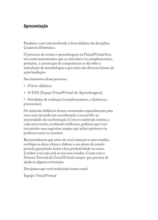 Apresentação


Parabéns, você está recebendo o livro didático da disciplina
Comércio Eletrônico.
O processo de ensino e aprendizagem na UnisulVirtual leva
em conta instrumentos que se articulam e se complementam,
portanto, a construção de competências se dá sobre a
articulação de metodologias e por meio das diversas formas de
ação/mediação.
São elementos desse processo:
• O livro didático;
• O EVA (Espaço UnisulVirtual de Aprendizagem);
• Atividades de avaliação (complementares, a distância e
presenciais).
Os materiais didáticos foram construídos especialmente para
este curso, levando em consideração o seu perfil e as
necessidades da sua formação. Como os materiais estarão, a
cada nova versão, recebendo melhorias, pedimos que você
encaminhe suas sugestões sempre que achar oportuno via
professor tutor ou monitor.
Recomendamos que antes de você começar os seus estudos,
verifique as datas-chave e elabore o seu plano de estudo
pessoal, garantindo assim a boa produtividade no curso.
Lembre: você não está só nos seus estudos. Conte com o
Sistema Tutorial da UnisulVirtual sempre que precisar de
ajuda ou alguma orientação.
Desejamos que você tenha êxito neste curso!
Equipe UnisulVirtual
 