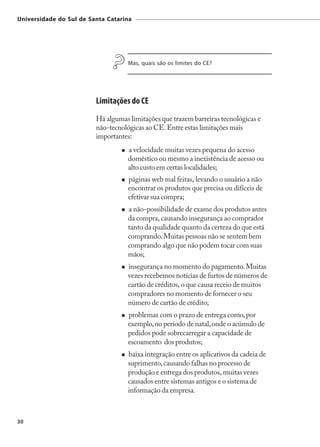 Universidade do Sul de Santa Catarina




                                    Mas, quais são os limites do CE?




                         Limitações do CE
                         Há algumas limitações que trazem barreiras tecnológicas e
                         não-tecnológicas ao CE. Entre estas limitações mais
                         importantes:
                                    a velocidade muitas vezes pequena do acesso
                                    doméstico ou mesmo a inexistência de acesso ou
                                    alto custo em certas localidades;
                                    páginas web mal feitas, levando o usuário a não
                                    encontrar os produtos que precisa ou difíceis de
                                    efetivar sua compra;
                                    a não-possibilidade de exame dos produtos antes
                                    da compra, causando insegurança ao comprador
                                    tanto da qualidade quanto da certeza do que está
                                    comprando. Muitas pessoas não se sentem bem
                                    comprando algo que não podem tocar com suas
                                    mãos;
                                    insegurança no momento do pagamento. Muitas
                                    vezes recebemos notícias de furtos de números de
                                    cartão de créditos, o que causa receio de muitos
                                    compradores no momento de fornecer o seu
                                    número de cartão de crédito;
                                    problemas com o prazo de entrega como, por
                                    exemplo, no período de natal, onde o acúmulo de
                                    pedidos pode sobrecarregar a capacidade de
                                    escoamento dos produtos;
                                    baixa integração entre os aplicativos da cadeia de
                                    suprimento, causando falhas no processo de
                                    produção e entrega dos produtos, muitas vezes
                                    causados entre sistemas antigos e o sistema de
                                    informação da empresa.



30
 