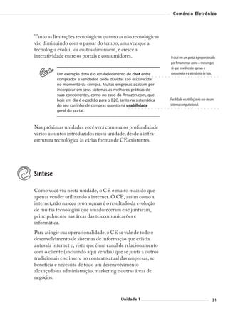 Comércio Eletrônico




Tanto as limitações tecnológicas quanto as não tecnológicas
vão diminuindo com o passar do tempo, uma vez que a
tecnologia evolui, os custos diminuem, e cresce a
interatividade entre os portais e consumidores.                                                                                                       O chat em um portal é proporcionado
                                                                                                                                                      por ferramentas como o messenger,
                                                                                                                                                      só que envolvendo apenas o
          Um exemplo disto é o estabelecimento de chat entre                                                                                          consumidor e o atendente de loja.
                                                          ○       ○       ○       ○       ○       ○       ○       ○       ○       ○       ○       ○        ○    ○   ○   ○   ○   ○   ○   ○   ○   ○   ○   ○   ○        ○       ○



          comprador e vendedor, onde dúvidas são esclarecidas
          no momento da compra. Muitas empresas acabam por
          incorporar em seus sistemas as melhores práticas de
          suas concorrentes, como no caso da Amazon.com, que
          hoje em dia é o padrão para o B2C, tanto na sistemática                                                                                     Facilidade e satisfação no uso de um
          do seu carrinho de compras quanto na usabilidade                                                                                            sistema computacional.
                                                  ○   ○       ○       ○       ○       ○       ○       ○       ○       ○       ○       ○       ○        ○       ○    ○   ○   ○   ○   ○   ○   ○   ○   ○   ○       ○        ○       ○



          geral do portal.



Nas próximas unidades você verá com maior profundidade
vários assuntos introduzidos nesta unidade, desde a infra-
estrutura tecnológica às várias formas de CE existentes.




Síntese

Como você viu nesta unidade, o CE é muito mais do que
apenas vender utilizando a internet. O CE, assim como a
internet, não nasceu pronto, mas é o resultado da evolução
de muitas tecnologias que amadureceram e se juntaram,
principalmente nas áreas das telecomunicações e
informática.
Para atingir sua operacionalidade, o CE se vale de todo o
desenvolvimento de sistemas de informação que existia
antes da internet e, visto que é um canal de relacionamento
com o cliente (incluindo aqui vendas) que se junta a outros
tradicionais e se insere no contexto atual das empresas, se
beneficia e necessita de todo um desenvolvimento
alcançado na administração, marketing e outras áreas de
negócios.



                                             Unidade 1                                                                                                                                                              31
 