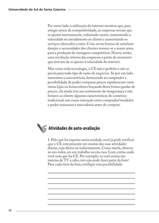 Universidade do Sul de Santa Catarina




                         Por outro lado, a utilização da internet mostrou que, para
                         atingir níveis de competitividade, as empresas teriam que
                         se ajustar internamente, reduzindo custos, aumentando a
                         velocidade no atendimento ao cliente e aumentando os
                         serviços oferecidos a estes. Criar novas formas de satisfazer
                         desejos e necessidades dos clientes tornou-se a maior arma
                         para a produção de vantagens competitivas. Houve, então,
                         uma revolução interna das empresas a partir do momento
                         que tiveram de se ajustar à velocidade da internet.
                         Mas como toda tecnologia, o CE não é perfeito e não se
                         presta para todo tipo de ramo de negócios. Se por um lado
                         aumentou a concorrência, fornecendo ao comprador a
                         possibilidade de poder comparar preços rapidamente entre
                         várias lojas ou fornecedores forçando desta forma quedas de
                         preços, ela ainda traz um sentimento de insegurança e não
                         fornece ao cliente algumas características do comércio
                         tradicional, tais como interação entre comprador/vendedor
                         e poder manusear a mercadoria antes de comprar.




                          Atividades de auto-avaliação

                         1. Pelo que foi exposto nesta unidade, você já pôde verificar
                         que o CE está presente em muitas das suas atividades
                         diárias, seja direta ou indiretamente. Como tarefa, observe
                         ao seu redor, em seu trabalho ou em casa. Liste, então, onde
                         você nota que há CE. Por exemplo: se você assina um
                         sistema de TV a cabo, isto não pode fazer parte da lista?
                         Para cada item da lista, verifique esta possibilidade.




32
 