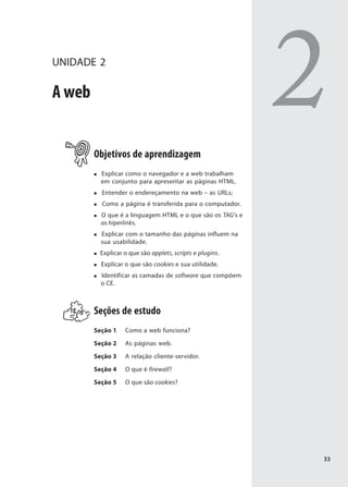 UNIDADE 2

A web


        Objetivos de aprendizagem
                                                            2
          Explicar como o navegador e a web trabalham
          em conjunto para apresentar as páginas HTML.
          Entender o endereçamento na web – as URLs;
          Como a página é transferida para o computador.
          O que é a linguagem HTML e o que são os TAG's e
          os hiperlinks.
          Explicar com o tamanho das páginas influem na
          sua usabilidade.
         Explicar o que são applets, scripts e plugins.
          Explicar o que são cookies e sua utilidade.
          Identificar as camadas de software que compõem
          o CE.



        Seções de estudo
        Seção 1   Como a web funciona?

        Seção 2   As páginas web.

        Seção 3   A relação cliente-servidor.

        Seção 4   O que é firewall?

        Seção 5   O que são cookies?




                                                            33
 