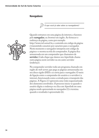 Universidade do Sul de Santa Catarina




                         Navegadores


                                         O que você já sabe sobre os navegadores?




                         Quando entramos em uma página da internet, o fazemos
                         pelo navegador ou browser em inglês. Ao fornecer o
                               navegador,
                                  egador
                         endereço da página, como por exemplo
                         http://www.inf.unisul.br, o conteúdo em código da página
                         é transmitido caractere por caractere para o navegador.
                         Neste momento o navegador interpreta este código da
                         página e o mostra na tela do computador. A página fica
                         armazenada em um computador que chamamos de
                         ser vidor Cada clique que damos nos hiperlinks chama
                         servidor
                             vidor.
                         outra página neste servidor ou em outro servidor
                         (endereço).
                         No computador servidor roda um programa chamado em
                         inglês de web server, que pega as páginas armazenadas em
                         seu disco rígido (HD) e as envia para o navegador. O meio
                         de ligação entre o computador do usuário e o servidor é a
                         internet, funcionando como a estrada para o transporte das
                         páginas. A Figura 2.3 apresenta uma visão esquematizada
                         dos elementos envolvidos. O processo inicia-se quando o
                         usuário digita o endereço ou clica um hiperlink em uma
                         página sendo apresentada no navegador (1) e termina
                         quando o resultado é apresentado (6).




36
 