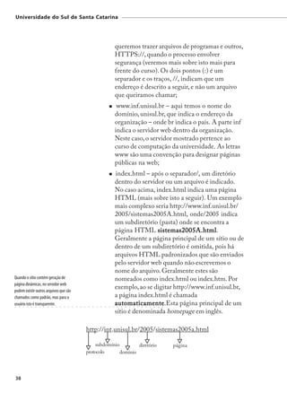 Universidade do Sul de Santa Catarina




                                                                                                     queremos trazer arquivos de programas e outros,
                                                                                                     HTTPS://, quando o processo envolver
                                                                                                     segurança (veremos mais sobre isto mais para
                                                                                                     frente do curso). Os dois pontos (:) é um
                                                                                                     separador e os traços, //, indicam que um
                                                                                                     endereço é descrito a seguir, e não um arquivo
                                                                                                     que queiramos chamar;
                                                                                                      www.inf.unisul.br – aqui temos o nome do
                                                                                                     domínio, unisul.br, que indica o endereço da
                                                                                                     organização – onde br indica o país. A parte inf
                                                                                                     indica o servidor web dentro da organização.
                                                                                                     Neste caso, o servidor mostrado pertence ao
                                                                                                     curso de computação da universidade. As letras
                                                                                                     www são uma convenção para designar páginas
                                                                                                     públicas na web;
                                                                                                     index.html – após o separador/, um diretório
                                                                                                     dentro do servidor ou um arquivo é indicado.
                                                                                                     No caso acima, index.html indica uma página
                                                                                                     HTML (mais sobre isto a seguir). Um exemplo
                                                                                                     mais complexo seria http://www.inf.unisul.br/
                                                                                                     2005/sistemas2005A.html, onde/2005 indica
                                                                                                     um subdiretório (pasta) onde se encontra a
                                                                                                     página HTML sistemas2005A.html
                                                                                                                     sistemas2005A.html.
                                                                                                     Geralmente a página principal de um sítio ou de
                                                                                                     dentro de um subdiretório é omitida, pois há
                                                                                                     arquivos HTML padronizados que são enviados
                                                                                                     pelo servidor web quando não escrevemos o
                                                                                                     nome do arquivo. Geralmente estes são
Quando o sítio contém geração de                                                                     nomeados como index.html ou index.htm. Por
página dinâmicas, no servidor web
                                                                                                     exemplo, ao se digitar http://www.inf.unisul.br,
podem existir outros arquivos que são
chamados como padrão, mas para o                                                                     a página index.html é chamada
usuário isto é transparente.
○   ○   ○   ○   ○   ○   ○   ○   ○   ○   ○   ○   ○   ○   ○   ○   ○   ○    ○   ○   ○   ○   ○   ○   ○
                                                                                                     automaticamente.Esta página principal de um
                                                                                                     automaticamente
                                                                                                      ○   ○   ○   ○   ○   ○   ○   ○   ○   ○   ○   ○




                                                                                                     sítio é denominada homepage em inglês.

                                                                        http://int.unisul.br/2005/sistemas2005a.html

                                                                             subdomínio         diretório                                             página
                                                                        protocolo       domínio




38
 