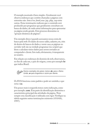Comércio Eletrônico




O exemplo mostrado é bem simples. Geralmente você
observa endereços que contêm chamadas a páginas com
extensões não .htm e/ou ,html, mas .jsp, .php, .asp entre
outras. Estas terminações indicam que o conteúdo será
produzido por programas que geralmente consultam um
banco de dados, de onde extrai informações para apresentar
na página sendo gerada. Este processo denomina-se
“geração dinâmica de páginas”.

Um exemplo disso é quando acessamos nossa conta de
banco pela web. Os dados de nosso saldo, cadastro, etc, vêm
de dentro de bancos de dados, e neste caso, as páginas no
servidor web são na verdade programas (ou scripts) que
lêem e calculam vários dados para serem enviados ao
computador-cliente. Isto tudo, obviamente, é transparente
ao usuário.
Em relação aos endereços de domínio da web, observamos,
no fim de cada um, o país de origem, como por exemplo br
que indica Brasil.


           Outros exemplos de países: temos uk, para o Reino
           Unido, ar para Argentina e assim por diante.



Os EUA funciona como padrão e pode ser omitido, o que
seria o us
        us.
Um pouco mais à esquerda temos outra indicação, como
por exemplo .com Esta parte da identificação determina a
              .com.
característica principal das atividades da página. Nem
sempre esta classificação é utilizada com rigor. Verifique na
tabela seguinte outras terminações existentes (STANEK,
1997).




                                           Unidade 2                             39
 