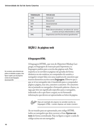 Universidade do Sul de Santa Catarina




                                                                             TERMINAÇÃO                                      TIPO DE USO
                                                                             COM                                             Comercial
                                                                             EDU                                             Educacional
                                                                             GOV                                             Governamental
                                                                             MIL                                             Militar
                                                                             NET                                             Rede (desenvolvedores, servidores de acesso
                                                                                                                                     e outros serviços relacionados à rede)
                                                                             ORG                                             Organismos sem fins lucrativos (geralmente)




                                                                        SEÇÃO 2 As páginas web


                                                                        A linguagem HTML
                                                                        A linguagem HTML, que vem de Hypertext Markup Lan-
                                                                        guage, ou linguagem de marcação para hipertexto, é a
                                                                        linguagem padrão para a escrita das páginas web. Não
Há, no entanto, outros elementos que                                    importa se no servidor as páginas são geradas de forma
podem ser embutidos na página, como
                                                                        dinâmica ou são estáticas, no computador do usuário, o
figuras e applets, que são programas
escritos em outra linguagem,                                            navegador sempre lida com uma seqüência de caracteres que
denominada JAVA.
○   ○   ○   ○   ○   ○   ○   ○   ○   ○   ○   ○   ○   ○   ○   ○   ○   ○
                                                                        trazem elementos escritos nesta linguagem Observe que o
                                                                         ○   ○   ○   ○   ○   ○   ○   ○
                                                                                                         linguagem
                                                                                                         ○   ○   ○
                                                                                                                  em.○   ○    ○   ○   ○   ○   ○   ○   ○   ○   ○   ○   ○   ○   ○



                                                                        que se vê no navegador não é transferido para o computador
                                                                        página a página, mas sim, caractere a caractere. Os caracteres
                                                                        vão se juntando no navegador e formando palavras-chaves, ou
                                                                        tags, que têm um significado específico para o navegador,
                                                                        indicando a ele o que fazer a seguir, ou vai formando
                                                                        informações que devem ser apresentadas ao leitor da página.


                                                                                                 Veja um exemplo de arquivo no servidor escrito na
                                                                                                 linguagem HTML: <center>Apenas um teste</center>


                                                                    Ao ser trazido para ser apresentado, este código HTML
                                                                    indica ao navegador que deve escrever a frase Apenas um
                                                                    teste de forma centralizada. Veja na figura a seguir a saída do
                                                                    código acima em um navegador.

40
 