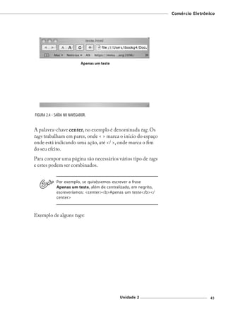 Comércio Eletrônico




FIGURA 2.4 - SAÍDA NO NAVEGADOR.


A palavra-chave center no exemplo é denominada tag. Os
                center,
tags trabalham em pares, onde < > marca o início do espaço
onde está indicando uma ação, até </ >, onde marca o fim
do seu efeito.
Para compor uma página são necessários vários tipo de tags
e estes podem ser combinados.


             Por exemplo, se quiséssemos escrever a frase
             Apenas um teste, além de centralizado, em negrito,
             escreveríamos: <center><b>Apenas um teste</b></
             center>



Exemplo de alguns tags:




                                             Unidade 2                             41
 
