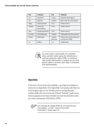 Universidade do Sul de Santa Catarina




                         TAG        FUNÇÃO              TAG        FUNÇÃO
                         <a>        Hiperlink           <img>      Arquivo de Imagem
                         <b>        Negrito             <table>    Descrição de uma tabela
                         <big>      Texto grande        <h1>       Título nível 1
                         <body>     Início do           <h2>       Título nível 2
                                    documento
                         <br>       Quebra de linha     <h3>       Título nível 3
                         <center>   Centralização       <head>     Cabeçalho do documento
                         <font>     Definição           <html>     Indica que o documento é
                                                        de fonte   escrito em HTML
                         <i>        Itálico             <u>        Sublinhado




                                              Se você estiver interessado em entender
                                              mais, existem vários guias de referências e
                                              tutoriais gratuitos sobre HTML na internet,
                                              não sendo interessante a compra de um livro
                                              básico sobre o assunto, pois logo o conteúdo
                                              fica desatualizado.




                         Hiperlinks
                         Com você viu no início da unidade, o que liga uma página a
                         outra são os hiperlinks. Um hiperlink é um pedaço de texto ou
                         uma imagem que, ao ser clicado, envia o navegador para
                         receber dados de um novo local. O local "linkado" pode ser na
                         mesma página no mesmo servidor ou estar tão distante como
                         em outro continente (STANICK, 1997).


                                      Um exemplo de código HTML de um hiperlink para
                                      uma página: <a href= "www.inf.unisul.br/
                                      teste.html"> Clique aqui</a>




42
 