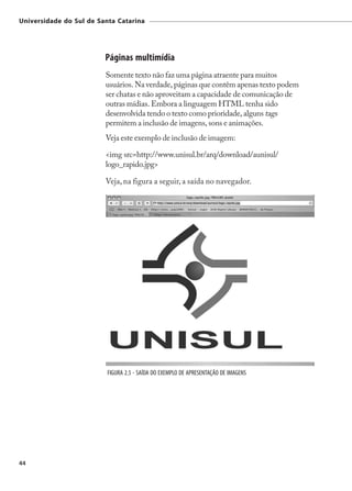 Universidade do Sul de Santa Catarina




                         Páginas multimídia
                         Somente texto não faz uma página atraente para muitos
                         usuários. Na verdade, páginas que contêm apenas texto podem
                         ser chatas e não aproveitam a capacidade de comunicação de
                         outras mídias. Embora a linguagem HTML tenha sido
                         desenvolvida tendo o texto como prioridade, alguns tags
                         permitem a inclusão de imagens, sons e animações.
                         Veja este exemplo de inclusão de imagem:

                         <img src=http://www.unisul.br/arq/download/aunisul/
                         logo_rapido.jpg>

                         Veja, na figura a seguir, a saída no navegador.




                          FIGURA 2.5 - SAÍDA DO EXEMPLO DE APRESENTAÇÃO DE IMAGENS




44
 