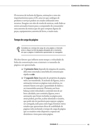 Comércio Eletrônico




Os recursos de inclusão de figuras, animações e sons são
importantíssimos para o CE, uma vez que catálogos de
produtos e serviços podem ser criados utilizando estes
recursos. Imagine um sítio de venda de músicas, onde links ao
serem acionados trazem para o computador do consumidor
uma amostra da música que ele quer comprar; figuras de
peças, equipamentos; amostra de livros, e muito mais.



Tempo de carga da página

        Considera-se o tempo de carga de uma página o intervalo
        entre o clique no link da página desejada até o momento
        em que a página é totalmente apresentada no navegador.



Há dois fatores que influem neste tempo: a velocidade da
linha de comunicação com a internet e o tamanho da
página a ser apresentada.
           O primeiro fator depende da máquina do usuário,
              primeir
                 imeiro
           dela estar conectada a uma linha de comunicação
           rápida ou não.
                      não
           O segundo fator depende do projetista da página
           web a ser transferida. A inclusão de figuras, sons e
           animações tornam as páginas mais atrativas, no
           entanto fazem com que a quantidade de dados a
           ser transmitida aumente. Portanto, um bom
           balanço entre velocidade e conteúdo tem de ser
           bem calculado, caso contrário, figuras, sons e
           animações que foram incluídas na página para
           atrair podem, por fim, acabar afastando o usuário,
           que pode não ter paciência para esperar a página
           ser carregada, indo para outro lugar. Existem vários
           estudos que apresentam dicas de usabilidade de
           páginas web, incluindo o tempo de carga da página
           que os usuários estão dispostos a esperar até
           desistirem e irem para outra página.



                                              Unidade 2                            45
 