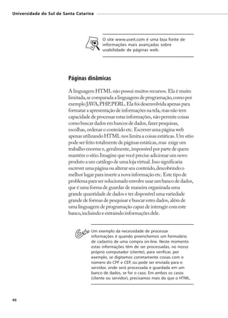 Universidade do Sul de Santa Catarina




                                          O site www.useit.com é uma boa fonte de
                                          informações mais avançadas sobre
                                          usabilidade de páginas web.




                         Páginas dinâmicas
                         A linguagem HTML não possui muitos recursos. Ela é muito
                         limitada, se comparada a linguagens de programação, como por
                         exemplo JAVA, PHP, PERL. Ela foi desenvolvida apenas para
                         formatar a apresentação de informações na tela, mas não tem
                         capacidade de processar estas informações, não permite coisas
                         como buscar dados em bancos de dados, fazer pesquisas,
                         escolhas, ordenar o conteúdo etc. Escrever uma página web
                         apenas utilizando HTML nos limita a coisas estáticas. Um sítio
                         pode ser feito totalmente de páginas estáticas, mas exige um
                         trabalho enorme e, geralmente, impossível por parte de quem
                         mantém o sítio. Imagine que você precise adicionar um novo
                         produto a um catálogo de uma loja virtual. Isso significaria
                         escrever uma página ou alterar seu conteúdo, descobrindo o
                         melhor lugar para inserir a nova informação etc. Este tipo de
                         problema para ser solucionado envolve usar um banco de dados,
                         que é uma forma de guardar de maneira organizada uma
                         grande quantidade de dados e ter disponível uma variedade
                         grande de formas de pesquisar e buscar estes dados, além de
                         uma linguagem de programação capaz de interagir com este
                         banco, incluindo e extraindo informações dele.


                                    Um exemplo da necessidade de processar
                                    informações é quando preenchemos um formulário
                                    de cadastro de uma compra on-line. Neste momento
                                    estas informações têm de ser processadas, no nosso
                                    próprio computador (cliente), para verificar, por
                                    exemplo, se digitamos corretamente coisas com o
                                    número do CPF e CEP, ou pode ser enviada para o
                                    servidor, onde será processada e guardada em um
                                    banco de dados, se for o caso. Em ambos os casos
                                    (cliente ou servidor), precisamos mais do que o HTML.




46
 