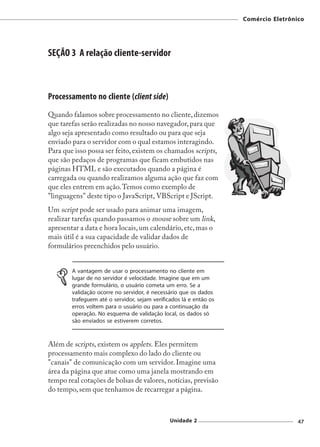 Comércio Eletrônico




SEÇÃO 3 A relação cliente-servidor



Processamento no cliente (client side)
Quando falamos sobre processamento no cliente, dizemos
que tarefas serão realizadas no nosso navegador, para que
algo seja apresentado como resultado ou para que seja
enviado para o servidor com o qual estamos interagindo.
Para que isso possa ser feito, existem os chamados scripts,
que são pedaços de programas que ficam embutidos nas
páginas HTML e são executados quando a página é
carregada ou quando realizamos alguma ação que faz com
que eles entrem em ação. Temos como exemplo de
"linguagens" deste tipo o JavaScript, VBScript e JScript.
Um script pode ser usado para animar uma imagem,
realizar tarefas quando passamos o mouse sobre um link,
apresentar a data e hora locais, um calendário, etc, mas o
mais útil é a sua capacidade de validar dados de
formulários preenchidos pelo usuário.


        A vantagem de usar o processamento no cliente em
        lugar de no servidor é velocidade. Imagine que em um
        grande formulário, o usuário cometa um erro. Se a
        validação ocorre no servidor, é necessário que os dados
        trafeguem até o servidor, sejam verificados lá e então os
        erros voltem para o usuário ou para a continuação da
        operação. No esquema de validação local, os dados só
        são enviados se estiverem corretos.



Além de scripts, existem os applets. Eles permitem
processamento mais complexo do lado do cliente ou
"canais" de comunicação com um servidor. Imagine uma
área da página que atue como uma janela mostrando em
tempo real cotações de bolsas de valores, notícias, previsão
do tempo, sem que tenhamos de recarregar a página.



                                               Unidade 2                             47
 