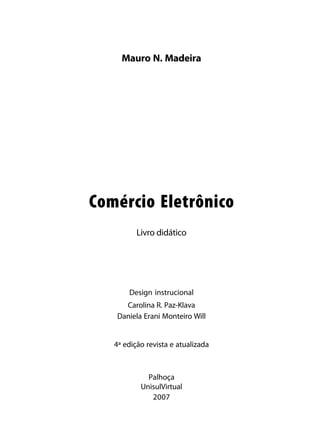Mauro N. Madeira




Comércio Eletrônico
          Livro didático




       Design instrucional
      Carolina R. Paz-Klava
    Daniela Erani Monteiro Will


   4ª edição revista e atualizada



             Palhoça
           UnisulVirtual
              2007
 