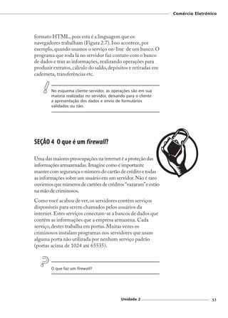 Comércio Eletrônico




formato HTML, pois esta é a linguagem que os
navegadores trabalham (Figura 2.7). Isso acontece, por
exemplo, quando usamos o serviço on-line de um banco. O
programa que roda lá no servidor faz contato com o banco
de dados e traz as informações, realizando operações para
produzir extratos, cálculo do saldo, depósitos e retiradas em
caderneta, transferências etc.


        No esquema cliente-servidor, as operações são em sua
        maioria realizadas no servidor, deixando para o cliente
        a apresentação dos dados e envio de formulários
        validados ou não.




SEÇÃO 4 O que é um firewall?

Uma das maiores preocupações na internet é a proteção das
informações armazenadas. Imagine como é importante
manter com segurança o número do cartão de crédito e todas
as informações sobre um usuário em um servidor. Não é raro
ouvirmos que números de cartões de créditos “vazaram” e estão
na mão de criminosos.
Como você acabou de ver, os servidores contêm serviços
disponíveis para serem chamados pelos usuários da
internet. Estes serviços conectam-se a bancos de dados que
contêm as informações que a empresa armazena. Cada
serviço, destes trabalha em portas. Muitas vezes os
criminosos instalam programas nos servidores que usam
alguma porta não utilizada por nenhum serviço padrão
(portas acima de 1024 até 65535).



        O que faz um firewall?




                                              Unidade 2                            51
 